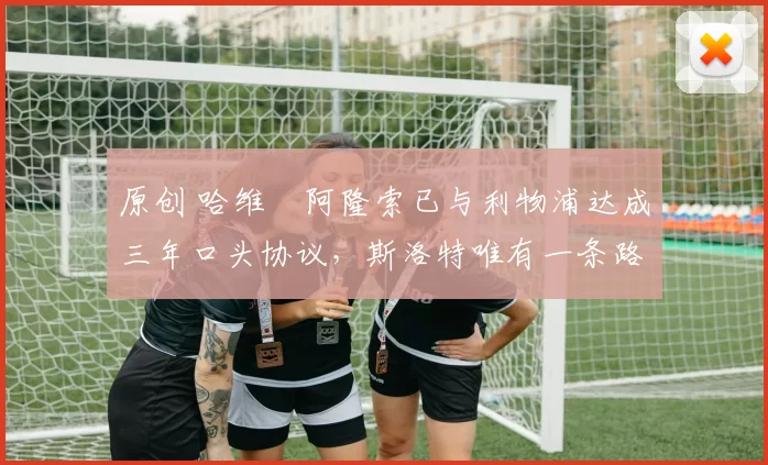 原创 哈维・阿隆索已与利物浦达成三年口头协议，斯洛特唯有一条路可 “翻盘”