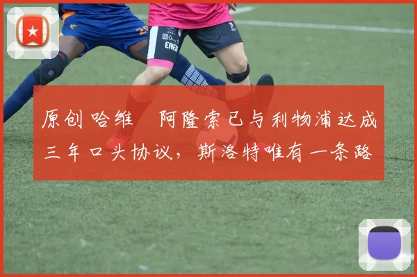 原创 哈维・阿隆索已与利物浦达成三年口头协议，斯洛特唯有一条路可 “翻盘”