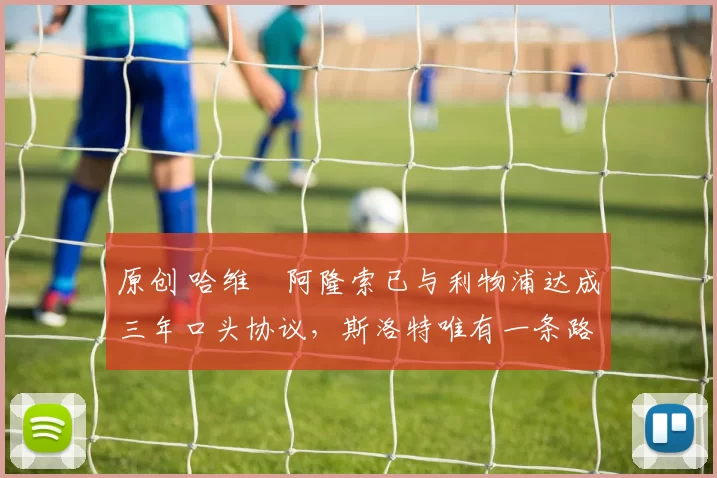 原创 哈维・阿隆索已与利物浦达成三年口头协议，斯洛特唯有一条路可 “翻盘”