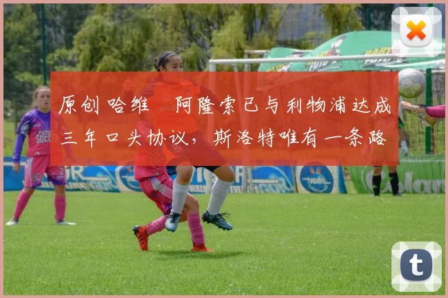 原创 哈维・阿隆索已与利物浦达成三年口头协议，斯洛特唯有一条路可 “翻盘”