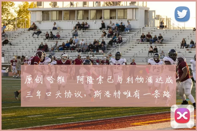 原创 哈维・阿隆索已与利物浦达成三年口头协议，斯洛特唯有一条路可 “翻盘”