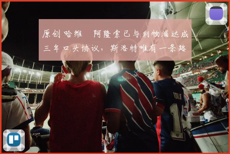 原创 哈维・阿隆索已与利物浦达成三年口头协议，斯洛特唯有一条路可 “翻盘”