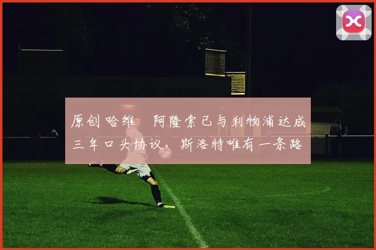 原创 哈维・阿隆索已与利物浦达成三年口头协议，斯洛特唯有一条路可 “翻盘”