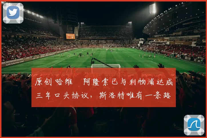 原创 哈维・阿隆索已与利物浦达成三年口头协议，斯洛特唯有一条路可 “翻盘”