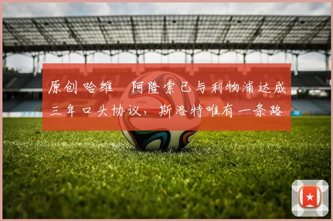 原创 哈维・阿隆索已与利物浦达成三年口头协议，斯洛特唯有一条路可 “翻盘”