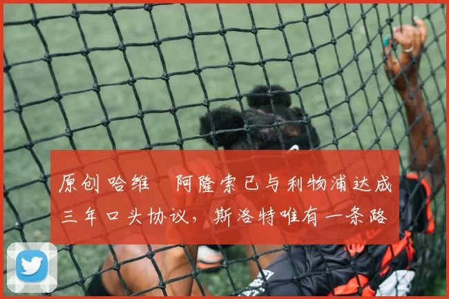 原创 哈维・阿隆索已与利物浦达成三年口头协议，斯洛特唯有一条路可 “翻盘”