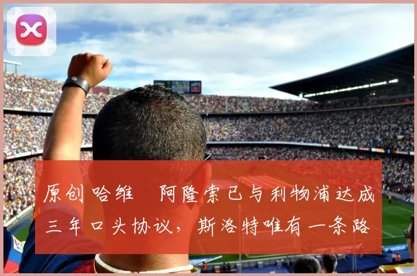 原创 哈维・阿隆索已与利物浦达成三年口头协议，斯洛特唯有一条路可 “翻盘”