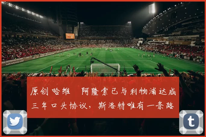 原创 哈维・阿隆索已与利物浦达成三年口头协议，斯洛特唯有一条路可 “翻盘”