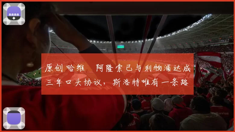 原创 哈维・阿隆索已与利物浦达成三年口头协议，斯洛特唯有一条路可 “翻盘”