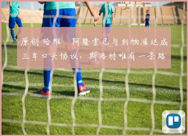 原创 哈维・阿隆索已与利物浦达成三年口头协议，斯洛特唯有一条路可 “翻盘”