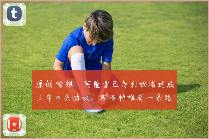 原创 哈维・阿隆索已与利物浦达成三年口头协议，斯洛特唯有一条路可 “翻盘”