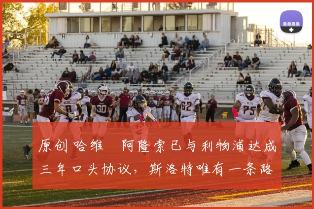 原创 哈维・阿隆索已与利物浦达成三年口头协议，斯洛特唯有一条路可 “翻盘”