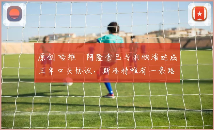 原创 哈维・阿隆索已与利物浦达成三年口头协议，斯洛特唯有一条路可 “翻盘”