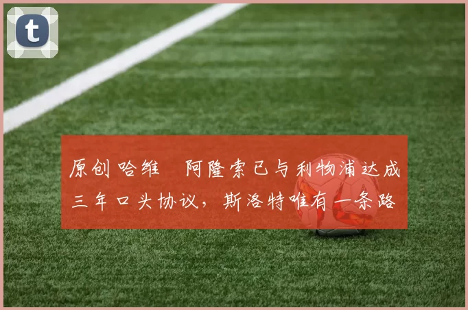 原创 哈维・阿隆索已与利物浦达成三年口头协议，斯洛特唯有一条路可 “翻盘”