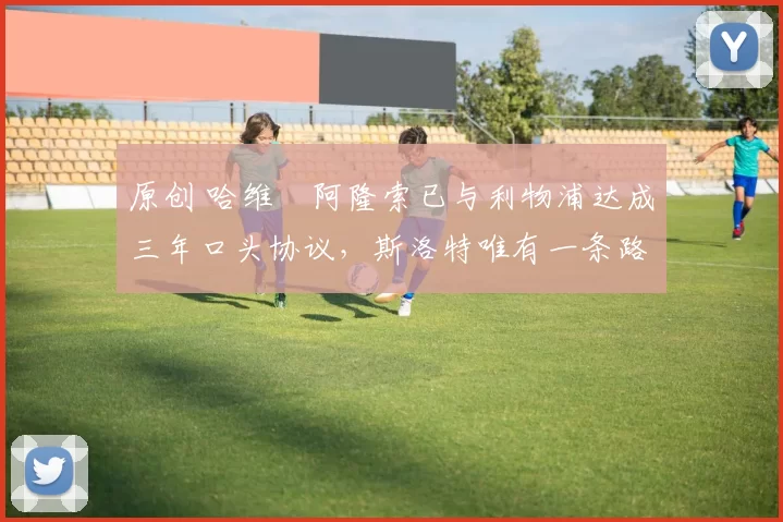 原创 哈维・阿隆索已与利物浦达成三年口头协议，斯洛特唯有一条路可 “翻盘”