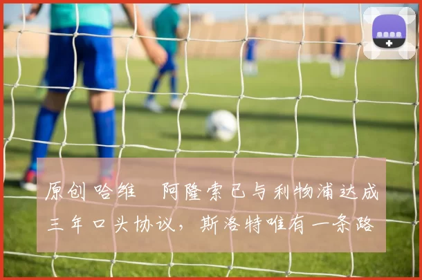 原创 哈维・阿隆索已与利物浦达成三年口头协议，斯洛特唯有一条路可 “翻盘”