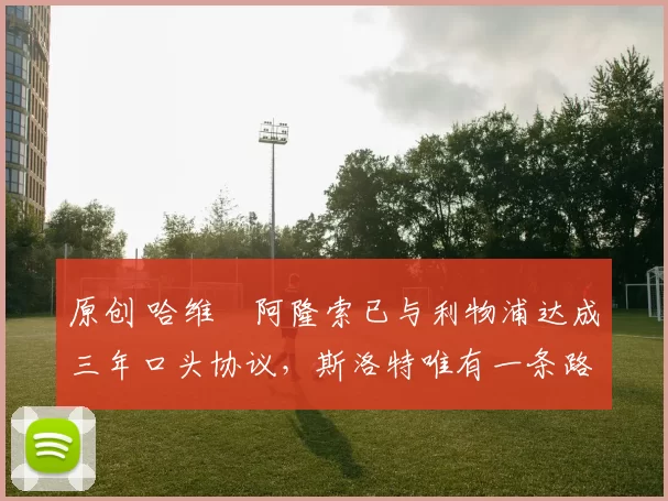 原创 哈维・阿隆索已与利物浦达成三年口头协议，斯洛特唯有一条路可 “翻盘”