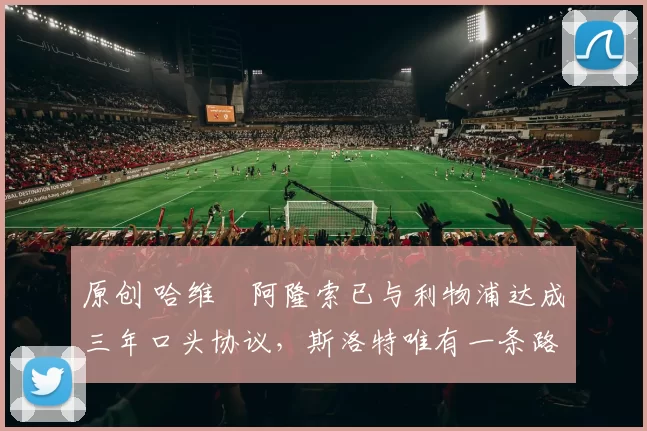 原创 哈维・阿隆索已与利物浦达成三年口头协议，斯洛特唯有一条路可 “翻盘”