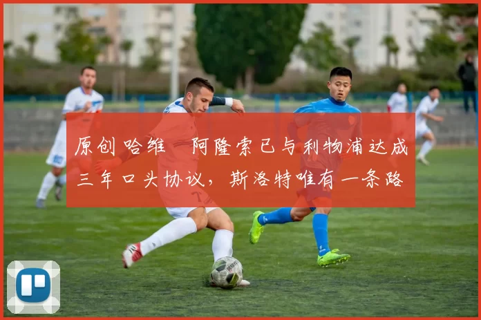 原创 哈维・阿隆索已与利物浦达成三年口头协议,斯洛特唯有一条路可 “翻盘”