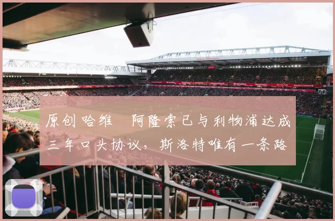 原创 哈维・阿隆索已与利物浦达成三年口头协议，斯洛特唯有一条路可 “翻盘”