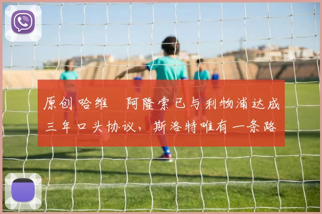 原创 哈维・阿隆索已与利物浦达成三年口头协议，斯洛特唯有一条路可 “翻盘”