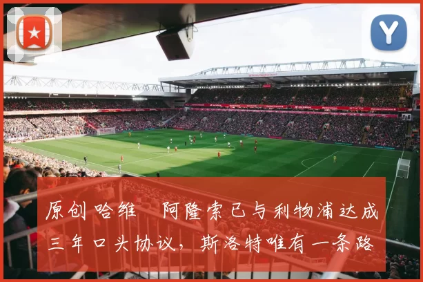 原创 哈维・阿隆索已与利物浦达成三年口头协议，斯洛特唯有一条路可 “翻盘”