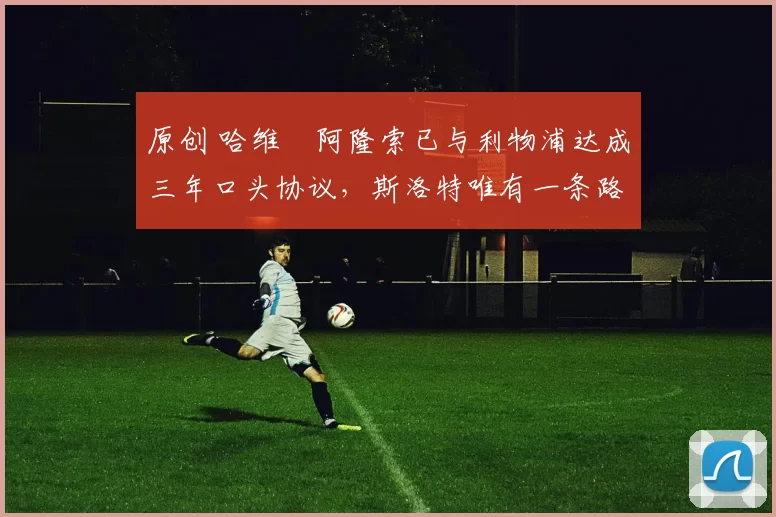 原创 哈维・阿隆索已与利物浦达成三年口头协议，斯洛特唯有一条路可 “翻盘”