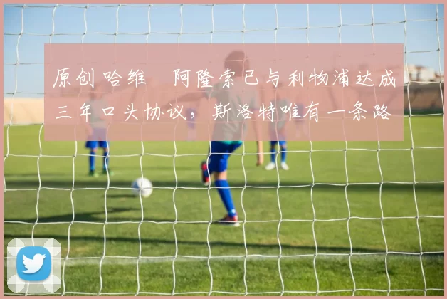 原创 哈维・阿隆索已与利物浦达成三年口头协议，斯洛特唯有一条路可 “翻盘”