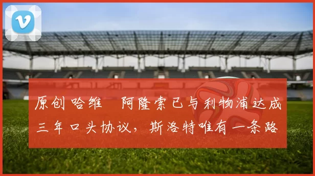 原创 哈维・阿隆索已与利物浦达成三年口头协议，斯洛特唯有一条路可 “翻盘”