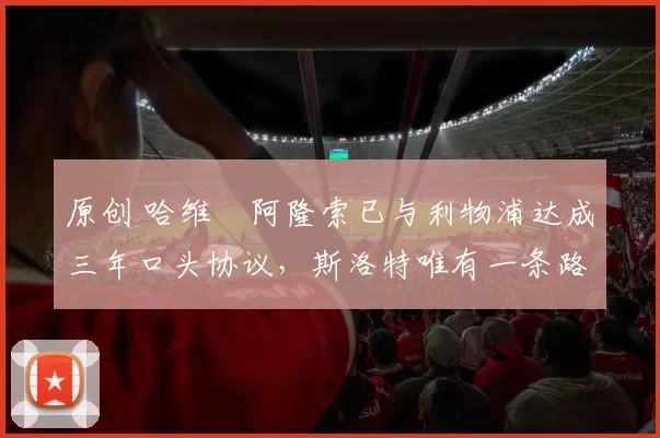 原创 哈维・阿隆索已与利物浦达成三年口头协议，斯洛特唯有一条路可 “翻盘”