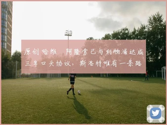 原创 哈维・阿隆索已与利物浦达成三年口头协议，斯洛特唯有一条路可 “翻盘”