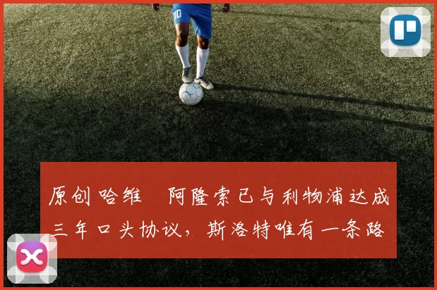 原创 哈维・阿隆索已与利物浦达成三年口头协议，斯洛特唯有一条路可 “翻盘”