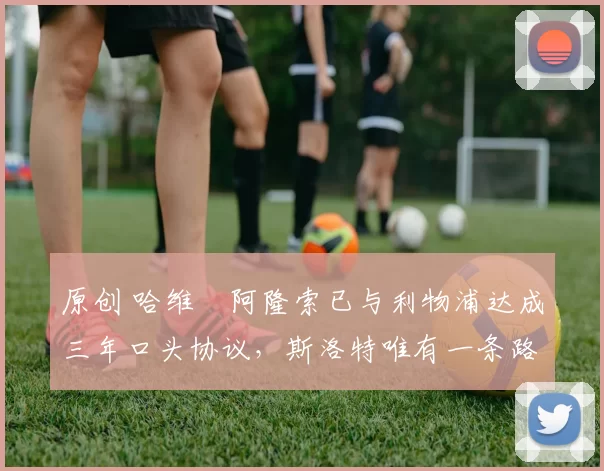 原创 哈维・阿隆索已与利物浦达成三年口头协议，斯洛特唯有一条路可 “翻盘”