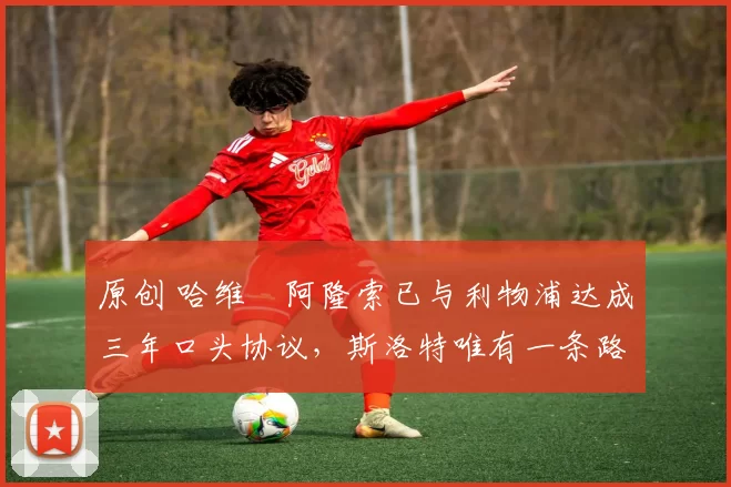 原创 哈维・阿隆索已与利物浦达成三年口头协议，斯洛特唯有一条路可 “翻盘”