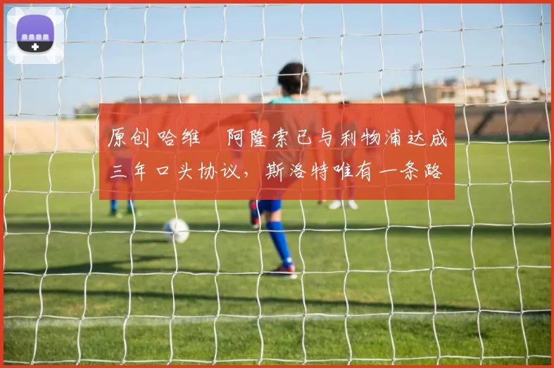 原创 哈维・阿隆索已与利物浦达成三年口头协议，斯洛特唯有一条路可 “翻盘”