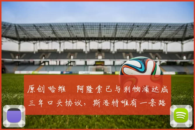 原创 哈维・阿隆索已与利物浦达成三年口头协议，斯洛特唯有一条路可 “翻盘”