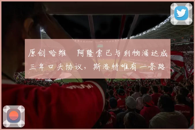 原创 哈维・阿隆索已与利物浦达成三年口头协议，斯洛特唯有一条路可 “翻盘”