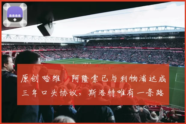 原创 哈维・阿隆索已与利物浦达成三年口头协议，斯洛特唯有一条路可 “翻盘”