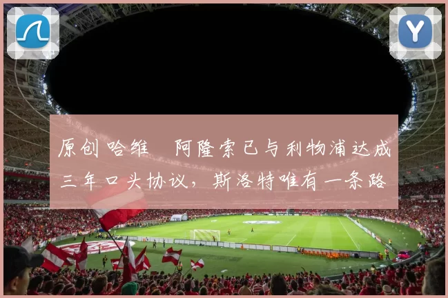 原创 哈维・阿隆索已与利物浦达成三年口头协议，斯洛特唯有一条路可 “翻盘”