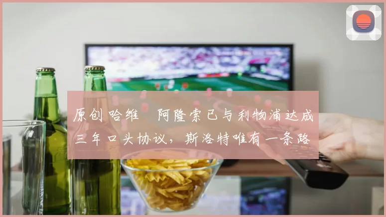 原创 哈维・阿隆索已与利物浦达成三年口头协议，斯洛特唯有一条路可 “翻盘”
