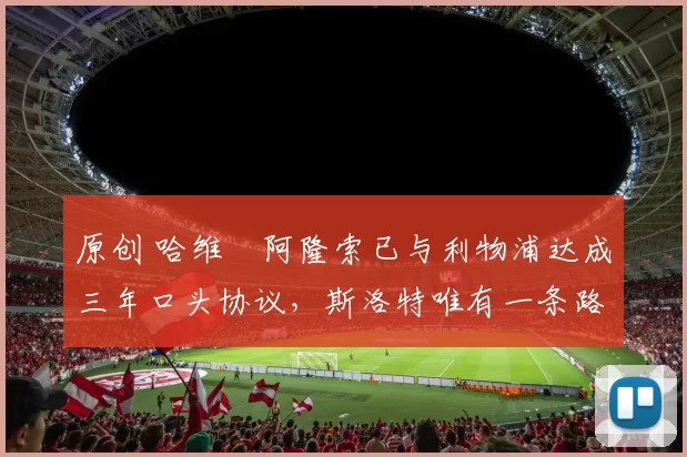 原创 哈维・阿隆索已与利物浦达成三年口头协议，斯洛特唯有一条路可 “翻盘”