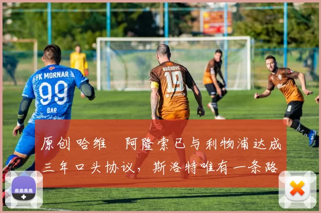 原创 哈维・阿隆索已与利物浦达成三年口头协议，斯洛特唯有一条路可 “翻盘”