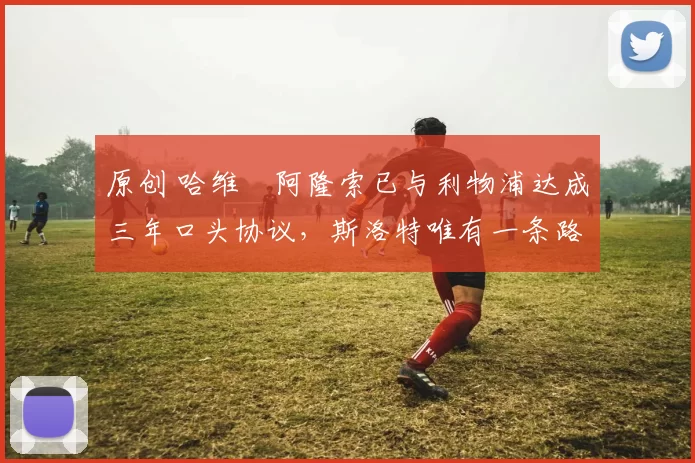 原创 哈维・阿隆索已与利物浦达成三年口头协议，斯洛特唯有一条路可 “翻盘”