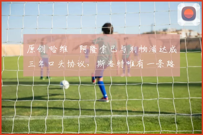 原创 哈维・阿隆索已与利物浦达成三年口头协议，斯洛特唯有一条路可 “翻盘”