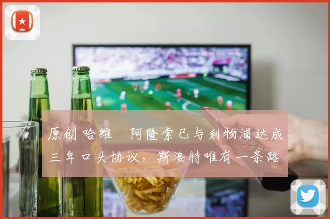 原创 哈维・阿隆索已与利物浦达成三年口头协议，斯洛特唯有一条路可 “翻盘”