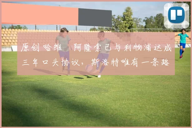 原创 哈维・阿隆索已与利物浦达成三年口头协议，斯洛特唯有一条路可 “翻盘”