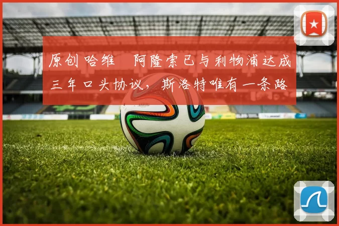 原创 哈维・阿隆索已与利物浦达成三年口头协议，斯洛特唯有一条路可 “翻盘”