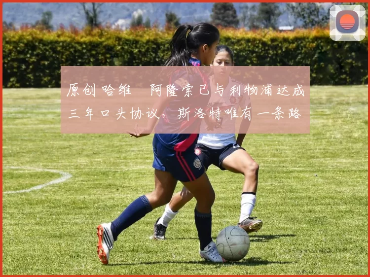 原创 哈维・阿隆索已与利物浦达成三年口头协议，斯洛特唯有一条路可 “翻盘”