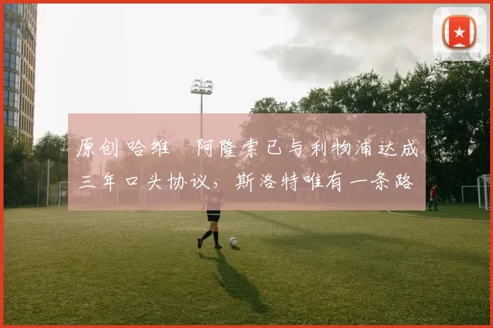 原创 哈维・阿隆索已与利物浦达成三年口头协议，斯洛特唯有一条路可 “翻盘”