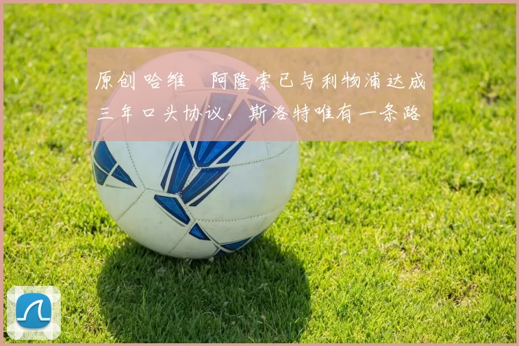 原创 哈维・阿隆索已与利物浦达成三年口头协议，斯洛特唯有一条路可 “翻盘”